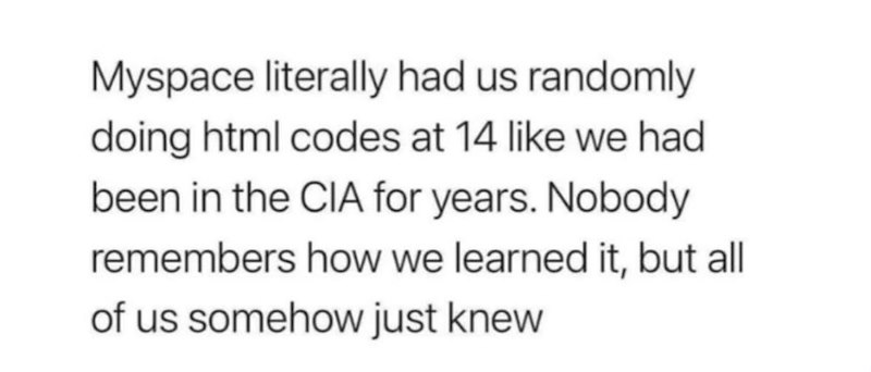 Myspace literally had us randomly doing html codes at 14 like we had been in the CIA for years. Nobody remembers how we learned it, but all of us somehow just knew