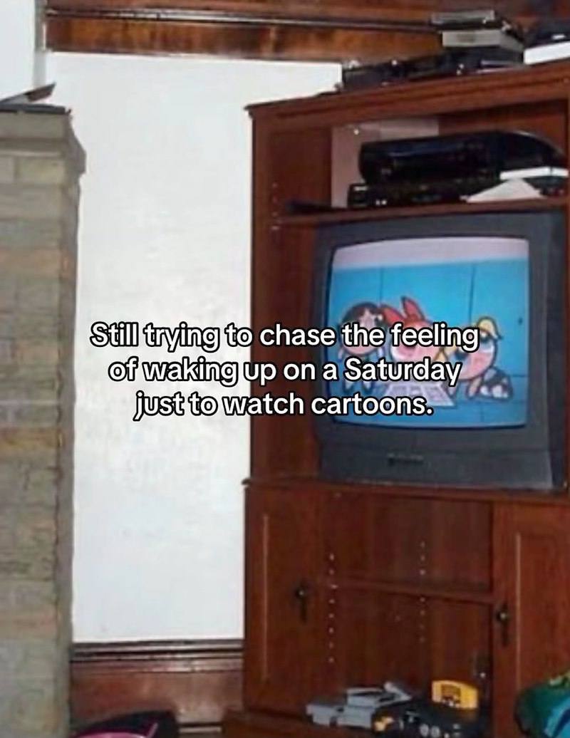 Still trying to chase the feeling of waking up on a Saturday just to watch cartoons.