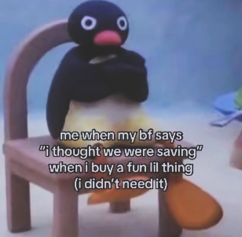 0 me when my bf says "I thought we were saving" when i buy a fun lil thing (i didn't need it)