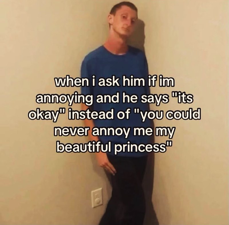 when i ask him if im annoying and he says "its okay" instead of "you could never annoy me my beautiful princess