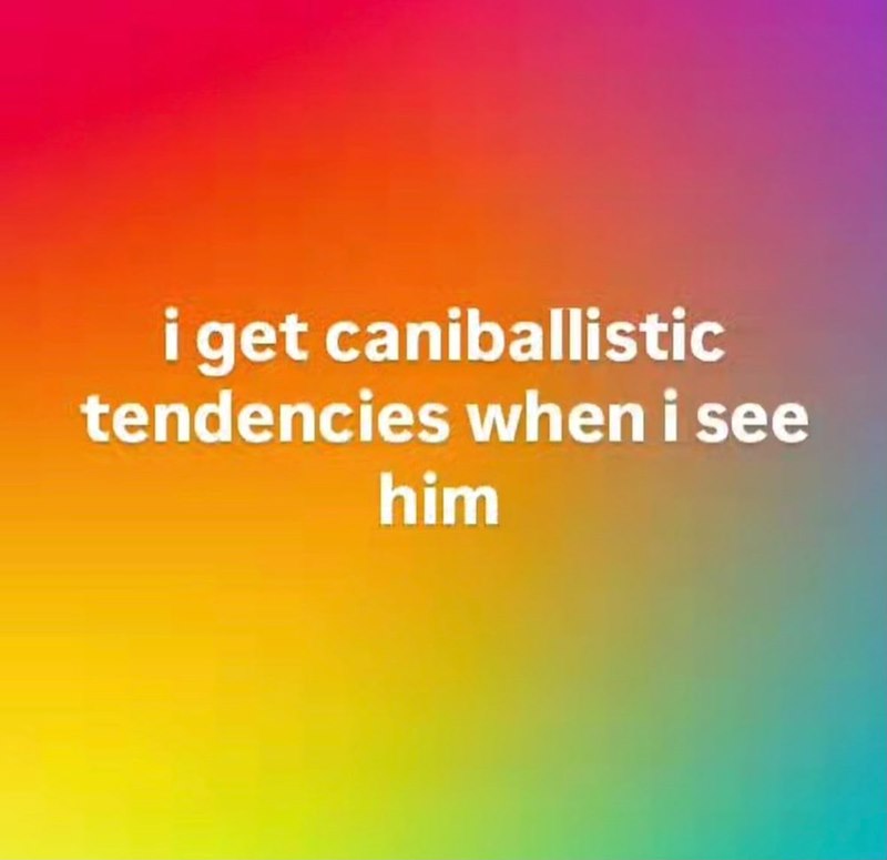 i get caniballistic tendencies when i see him