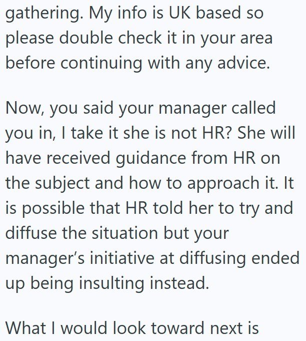 gathering. My info is UK based so please double check it in your area before continuing with any advice. Now, you said your manager called you in, I take it she is not HR? She will have received guidance from HR on the subject and how to approach it. It is possible that HR told her to try and diffuse the situation but your manager's initiative at diffusing ended up being insulting instead. What I would look toward next is