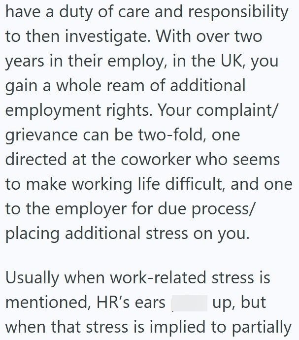 have a duty of care and responsibility to then investigate. With over two years in their employ, in the UK, you gain a whole ream of additional employment rights. Your complaint/ grievance can be two-fold, one directed at the coworker who seems to make working life difficult, and one to the employer for due process/ placing additional stress on you. Usually when work-related stress is mentioned, HR's ears up, but when that stress is implied to partially