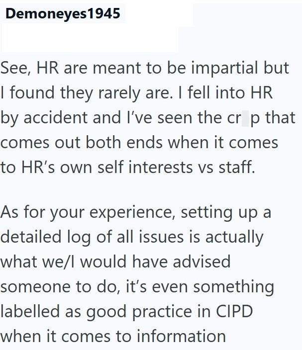 Demoneyes1945 See, HR are meant to be impartial but I found they rarely are. I fell into HR by accident and I've seen the crop that comes out both ends when it comes to HR's own self interests vs staff. As for your experience, setting up a detailed log of all issues is actually what we/I would have advised someone to do, it's even something labelled as good practice in CIPD when it comes to information