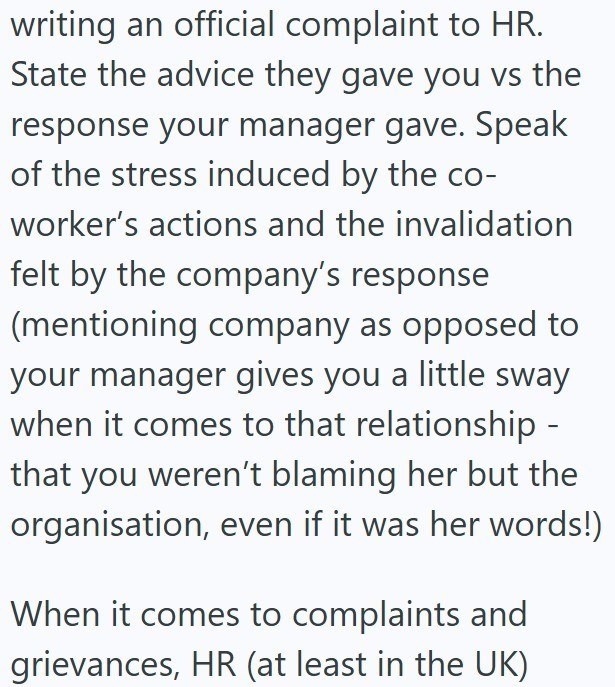 writing an official complaint to HR. State the advice they gave you vs the response your manager gave. Speak of the stress induced by the co- worker's actions and the invalidation felt by the company's response (mentioning company as opposed to your manager gives you a little sway when it comes to that relationship - that you weren't blaming her but the organisation, even if it was her words!) When it comes to complaints and grievances, HR (at least in the UK)