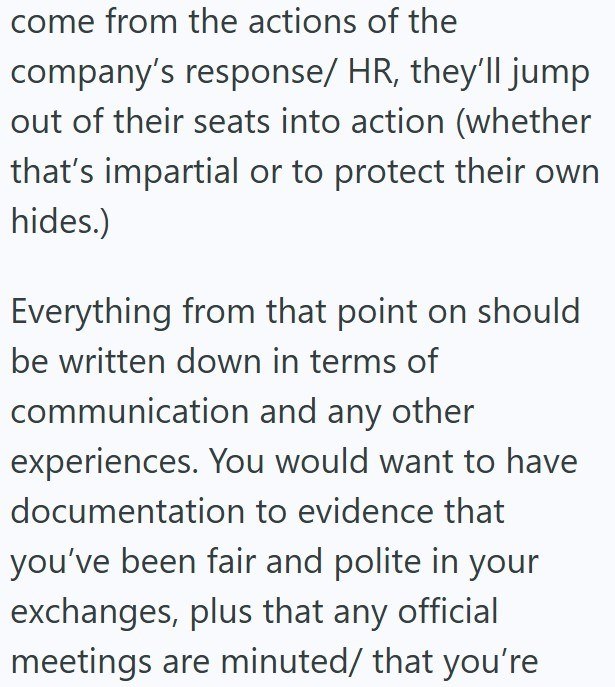 come from the actions of the company's response/ HR, they'll jump out of their seats into action (whether that's impartial or to protect their own hides.) Everything from that point on should be written down in terms of communication and any other experiences. You would want to have documentation to evidence that you've been fair and polite in your exchanges, plus that any official meetings are minuted/ that you're