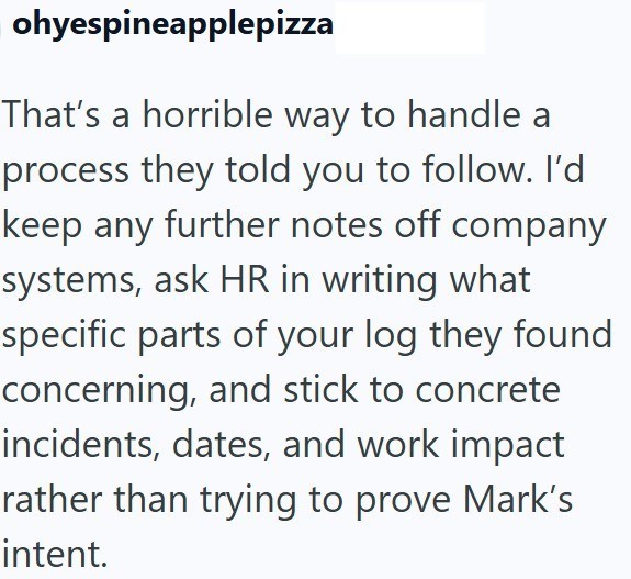 ohyespineapplepizza That's a horrible way to handle a process they told you to follow. I'd keep any further notes off company systems, ask HR in writing what specific parts of your log they found concerning, and stick to concrete incidents, dates, and work impact rather than trying to prove Mark's intent.