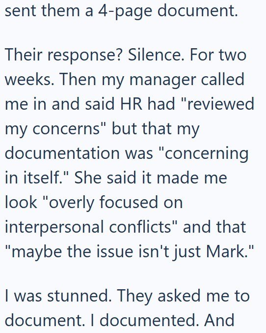 sent them a 4-page document. Their response? Silence. For two weeks. Then my manager called me in and said HR had "reviewed my concerns" but that my documentation was "concerning in itself." She said it made me look "overly focused on interpersonal conflicts" and that "maybe the issue isn't just Mark." I was stunned. They asked me to document. I documented. And