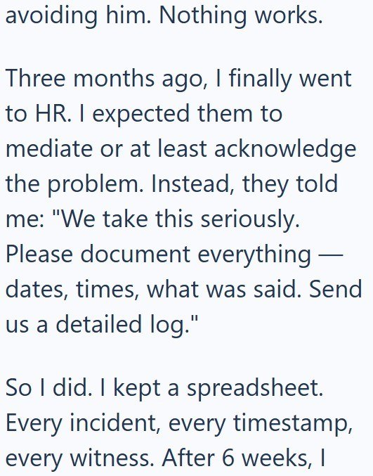 avoiding him. Nothing works. Three months ago, I finally went to HR. I expected them to mediate or at least acknowledge the problem. Instead, they told me: "We take this seriously. Please document everything — - dates, times, what was said. Send us a detailed log." So I did. I kept a spreadsheet. Every incident, every timestamp, every witness. After 6 weeks, I