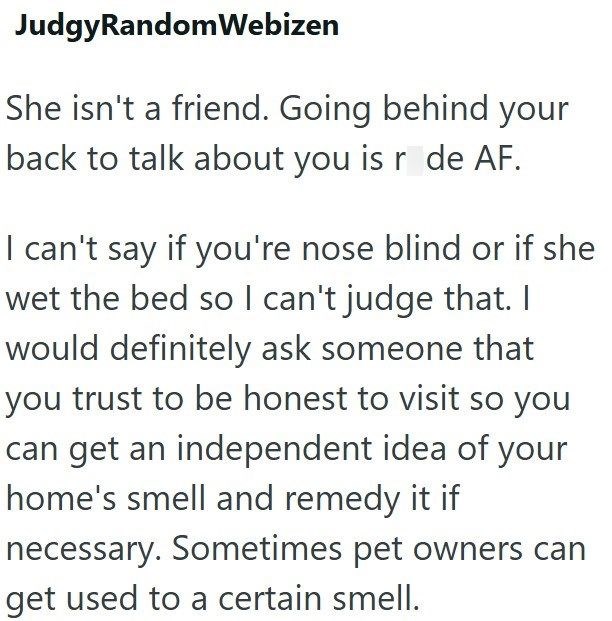 JudgyRandom Webizen She isn't a friend. Going behind your back to talk about you is r de AF. I can't say if you're nose blind or if she wet the bed so I can't judge that. I would definitely ask someone that you trust to be honest to visit so you can get an independent idea of your home's smell and remedy it if necessary. Sometimes pet owners can get used to a certain smell.