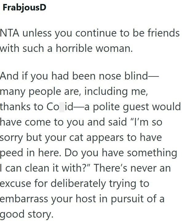 FrabjousD NTA unless you continue to be friends with such a horrible woman. And if you had been nose blind- many people are, including me, thanks to Co id—a polite guest would have come to you and said "I'm so sorry but your cat appears to have peed in here. Do you have something I can clean it with?" There's never an excuse for deliberately trying to embarrass your host in pursuit of a good story.