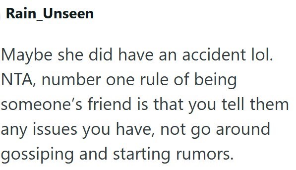 Rain_Unseen Maybe she did have an accident lol. NTA, number one rule of being someone's friend is that you tell them any issues you have, not go around gossiping and starting rumors.