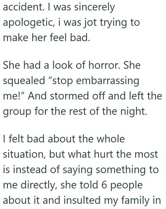 accident. I was sincerely apologetic, i was jot trying to make her feel bad. She had a look of horror. She squealed "stop embarrassing me!" And stormed off and left the group for the rest of the night. I felt bad about the whole situation, but what hurt the most is instead of saying something to me directly, she told 6 people about it and insulted my family in