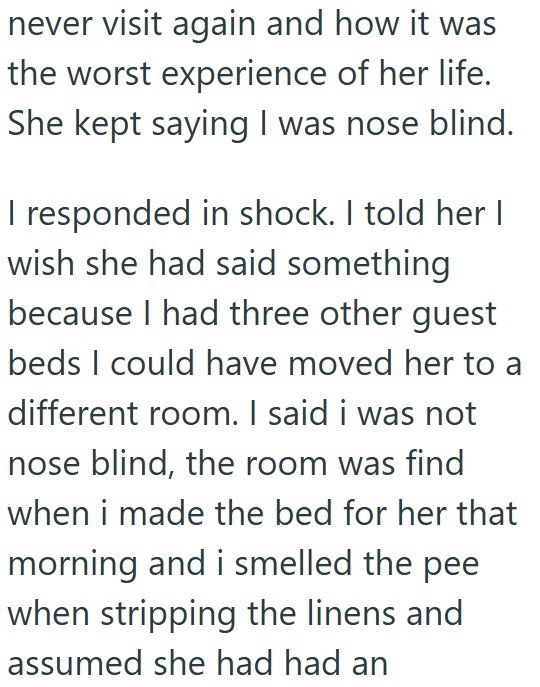 never visit again and how it was the worst experience of her life. She kept saying I was nose blind. I responded in shock. I told her I wish she had said something because I had three other guest beds I could have moved her to a different room. I said i was not nose blind, the room was find when i made the bed for her that morning and i smelled the pee when stripping the linens and assumed she had had an