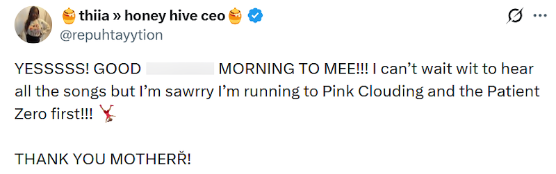 thiia >> honey hive ceo @repuhtayytion YESSSSS! GOOD MORNING TO MEE!!! I can't wait wit to hear ... all the songs but I'm sawrry I'm running to Pink Clouding and the Patient Zero first!!! THANK YOU MOTHERŘ!