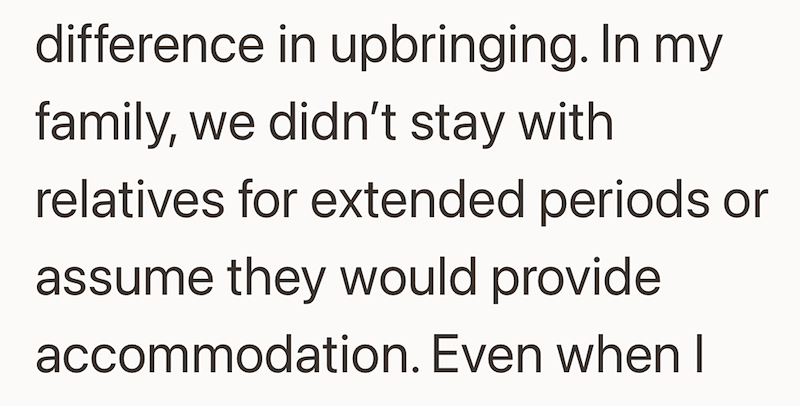 difference in upbringing. In my family, we didn't stay with relatives for extended periods or assume they would provide accommodation. Even when I
