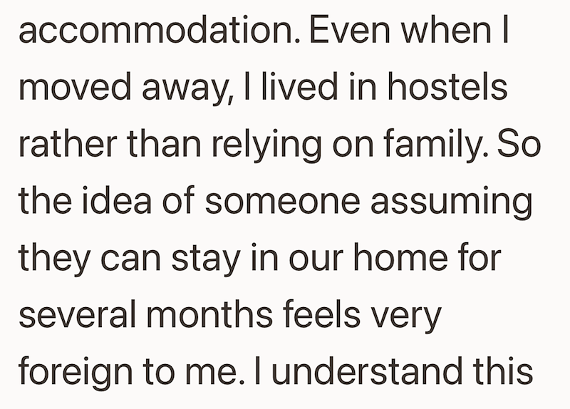 accommodation. Even when I moved away, I lived in hostels rather than relying on family. So the idea of someone assuming they can stay in our home for several months feels very foreign to me. I understand this