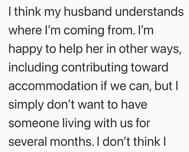 I think my husband understands where I'm coming from. I'm happy to help her in other ways, including contributing toward accommodation if we can, but I simply don't want to have someone living with us for several months. I don't think I