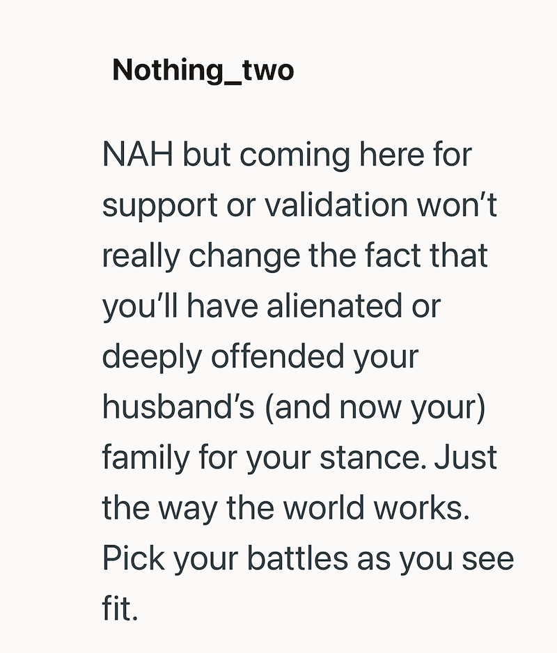 Nothing_two NAH but coming here for support or validation won't really change the fact that you'll have alienated or deeply offended your husband's (and now your) family for your stance. Just the way the world works. Pick your battles as you see fit.