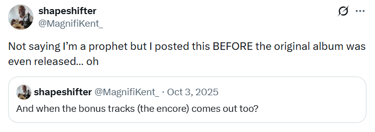 shapeshifter @MagnifiKent Ø Not saying I'm a prophet but I posted this BEFORE the original album was even released... oh shapeshifter @MagnifiKent_ • Oct 3, 2025 And when the bonus tracks (the encore) comes out too?
