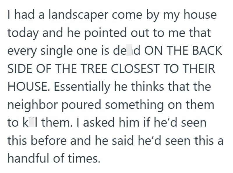 I had a landscaper come by my house today and he pointed out to me that every single one is de d ON THE BACK SIDE OF THE TREE CLOSEST TO THEIR HOUSE. Essentially he thinks that the neighbor poured something on them to k l them. I asked him if he'd seen this before and he said he'd seen this a handful of times.