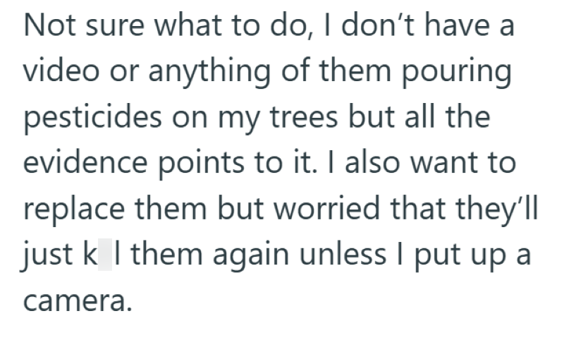 Not sure what to do, I don't have a video or anything of them pouring pesticides on my trees but all the evidence points to it. I also want to replace them but worried that they'll just k I them again unless I put up a camera.