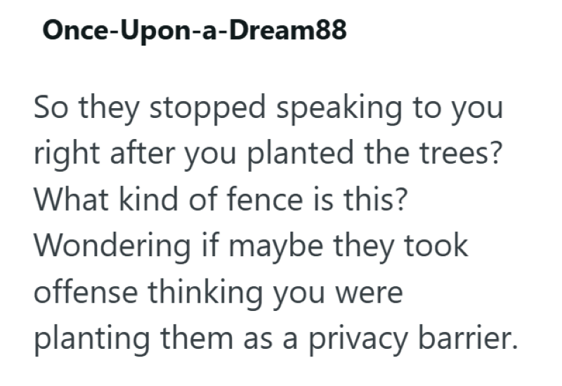 Once-Upon-a-Dream88 So they stopped speaking to you right after you planted the trees? What kind of fence is this? Wondering if maybe they took offense thinking you were planting them as a privacy barrier.