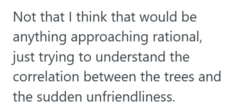 Not that I think that would be anything approaching rational, just trying to understand the correlation between the trees and the sudden unfriendliness.