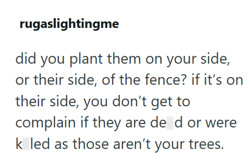 rugaslightingme did you plant them on your side, or their side, of the fence? if it's on their side, you don't get to complain if they are de d or were k led as those aren't your trees.