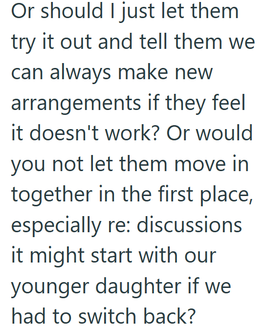 Or should I just let them try it out and tell them we can always make new arrangements if they feel it doesn't work? Or would you not let them move in together in the first place, especially re: discussions it might start with our younger daughter if we had to switch back?