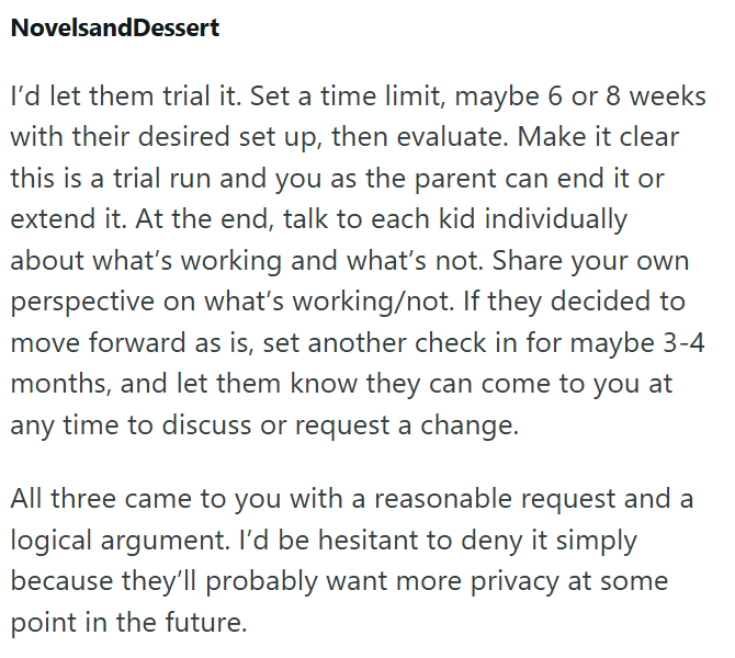 NovelsandDessert I'd let them trial it. Set a time limit, maybe 6 or 8 weeks with their desired set up, then evaluate. Make it clear this is a trial run and you as the parent can end it or extend it. At the end, talk to each kid individually about what's working and what's not. Share your own perspective on what's working/not. If they decided to move forward as is, set another check in for maybe 3-4 months, and let them know they can come to you at any time to discuss or request a change. All th