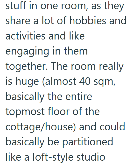 stuff in one room, as they share a lot of hobbies and activities and like engaging in them together. The room really is huge (almost 40 sqm, basically the entire topmost floor of the cottage/house) and could basically be partitioned like a loft-style studio
