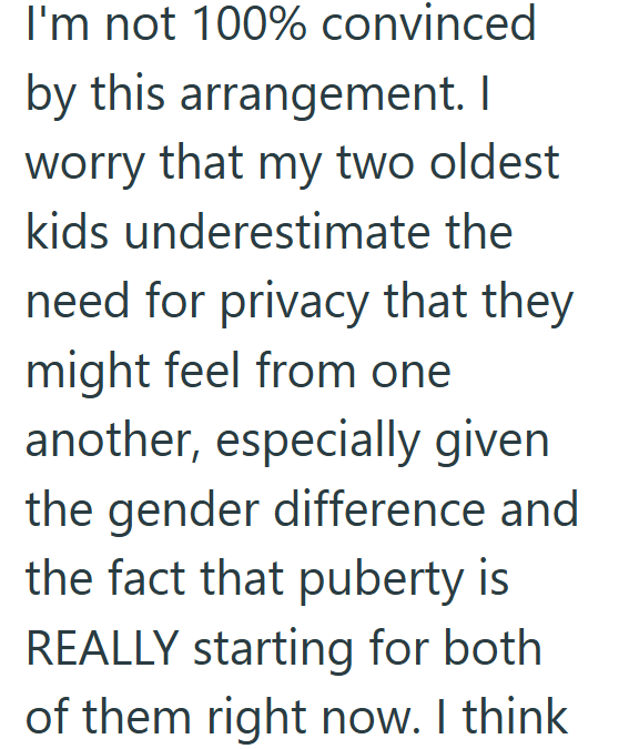 I'm not 100% convinced by this arrangement. I worry that my two oldest kids underestimate the need for privacy that they might feel from one another, especially given the gender difference and the fact that puberty is REALLY starting for both of them right now. I think