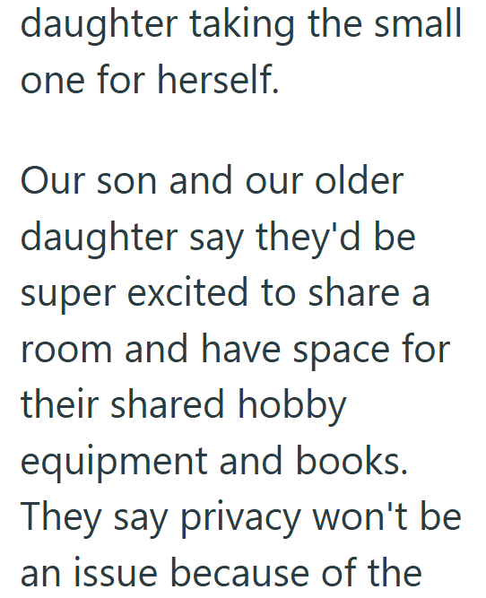 daughter taking the small one for herself. Our son and our older daughter say they'd be super excited to share a room and have space for their shared hobby equipment and books. They say privacy won't be an issue because of the