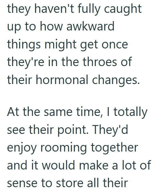 they haven't fully caught up to how awkward things might get once they're in the throes of their hormonal changes. At the same time, I totally see their point. They'd enjoy rooming together and it would make a lot of sense to store all their