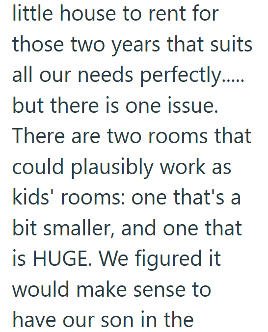 little house to rent for those two years that suits all our needs perfectly..... but there is one issue. There are two rooms that could plausibly work as kids' rooms: one that's a bit smaller, and one that is HUGE. We figured it would make sense to have our son in the