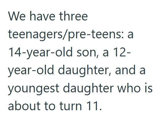 We have three teenagers/pre-teens: a 14-year-old son, a 12- year-old daughter, and a youngest daughter who is about to turn 11.