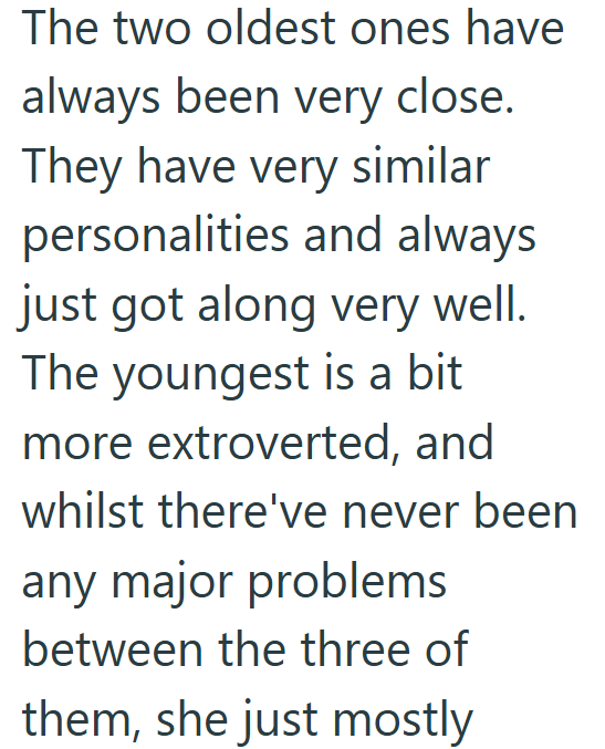 The two oldest ones have always been very close. They have very similar personalities and always just got along very well. The youngest is a bit more extroverted, and whilst there've never been any major problems between the three of them, she just mostly