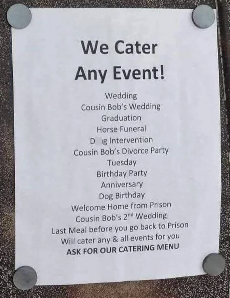 We Cater Any Event! Wedding Cousin Bob's Wedding Graduation Horse Funeral Dig Intervention Cousin Bob's Divorce Party Tuesday Birthday Party Anniversary Dog Birthday Welcome Home from Prison Cousin Bob's 2nd Wedding Last Meal before you go back to Prison Will cater any & all events for you ASK FOR OUR CATERING MENU
