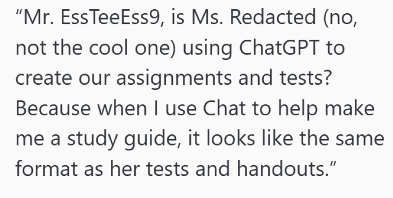 "Mr. EssTeeEss9, is Ms. Redacted (no, not the cool one) using ChatGPT to create our assignments and tests? Because when I use Chat to help make me a study guide, it looks like the same format as her tests and handouts."