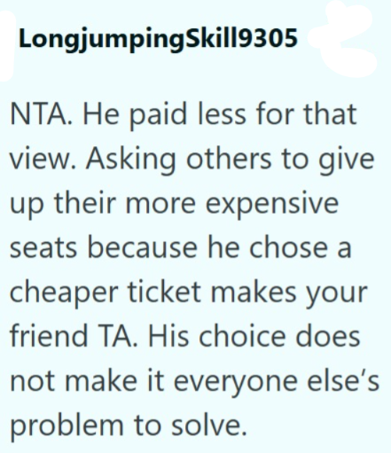 LongjumpingSkill9305 NTA. He paid less for that view. Asking others to give up their more expensive seats because he chose cheaper ticket makes your friend TA. His choice does not make it everyone else's problem to solve.