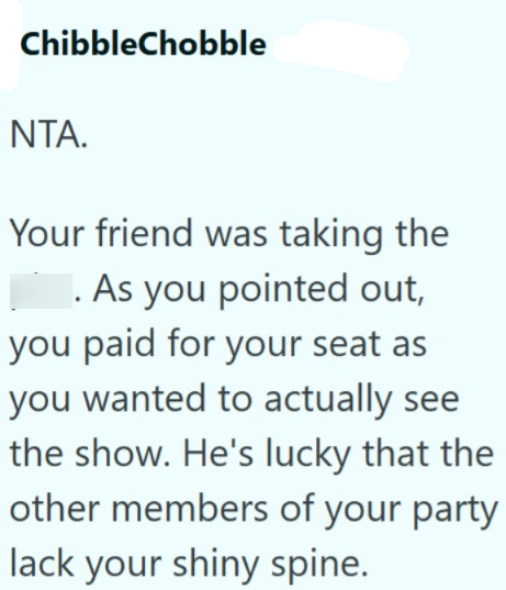 ChibbleChobble NTA. Your friend was taking the .As you pointed out, you paid for your seat as you wanted to actually see the show. He's lucky that the other members of your party lack your shiny spine.