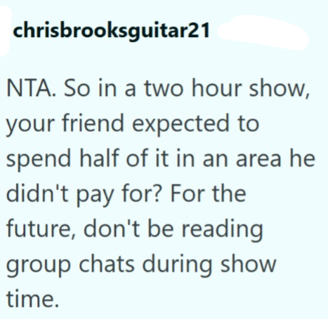 chrisbrooksguitar21 NTA. So in a two hour show, your friend expected to spend half of it in an area he didn't pay for? For the future, don't be reading group chats during show time.