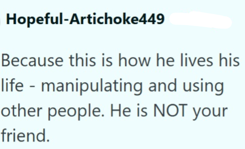 Hopeful-Artichoke449 Because this is how he lives his life - manipulating and using other people. He is NOT your friend.