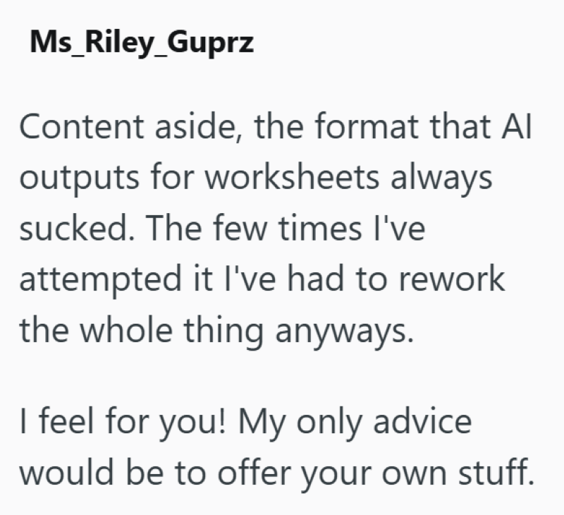 Ms_Riley_Guprz Content aside, the format that Al outputs for worksheets always sucked. The few times I've attempted it I've had to rework the whole thing anyways. I feel for you! My only advice would be to offer your own stuff.