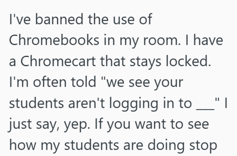 I've banned the use of Chromebooks in my room. I have a Chromecart that stays locked. I'm often told "we see your students aren't logging in to "I just say, yep. If you want to see how my students are doing stop