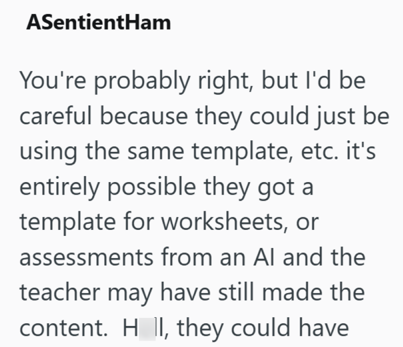 ASentientHam You're probably right, but I'd be careful because they could just be using the same template, etc. it's entirely possible they got a template for worksheets, or assessments from an Al and the teacher may have still made the content. H II, they could have