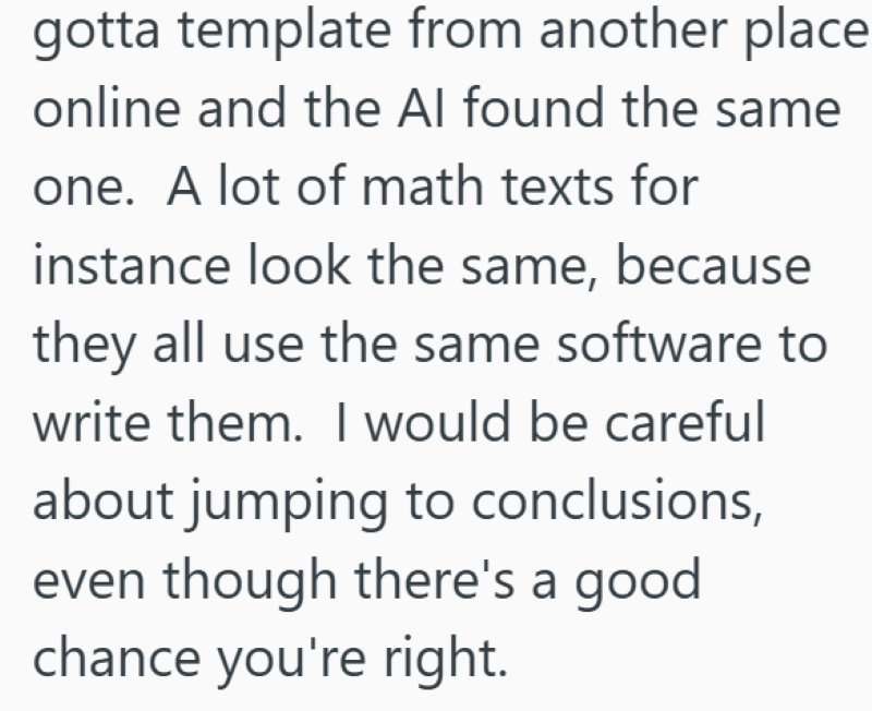 gotta template from another place online and the Al found the same one. A lot of math texts for instance look the same, because they all use the same software to write them. I would be careful about jumping to conclusions, even though there's a good chance you're right.