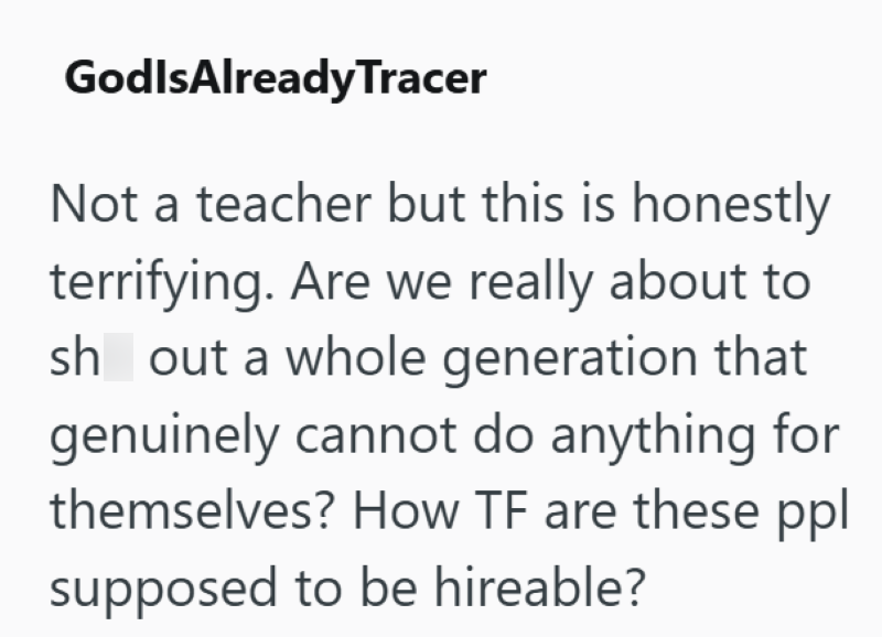 GodlsAlreadyTracer Not a teacher but this is honestly terrifying. Are we really about to sh out a whole generation that genuinely cannot do anything for themselves? How TF are these ppl supposed to be hireable?
