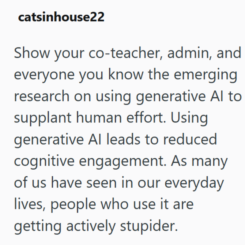catsinhouse22 Show your co-teacher, admin, and everyone you know the emerging research on using generative Al to supplant human effort. Using generative Al leads to reduced cognitive engagement. As many of us have seen in our everyday lives, people who use it are getting actively stupider.